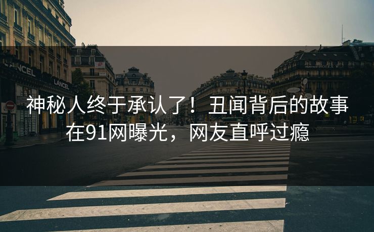 神秘人终于承认了！丑闻背后的故事在91网曝光，网友直呼过瘾