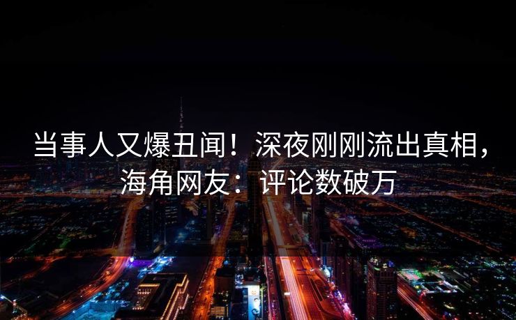 当事人又爆丑闻！深夜刚刚流出真相，海角网友：评论数破万