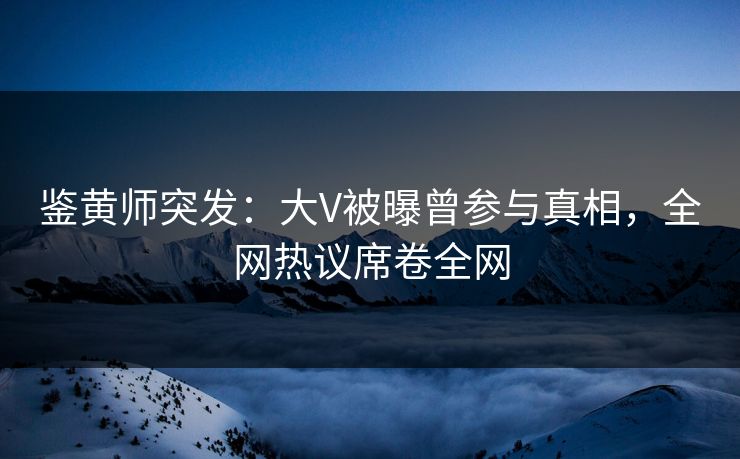 鉴黄师突发：大V被曝曾参与真相，全网热议席卷全网
