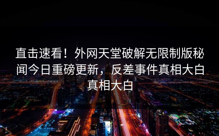 直击速看！外网天堂破解无限制版秘闻今日重磅更新，反差事件真相大白真相大白