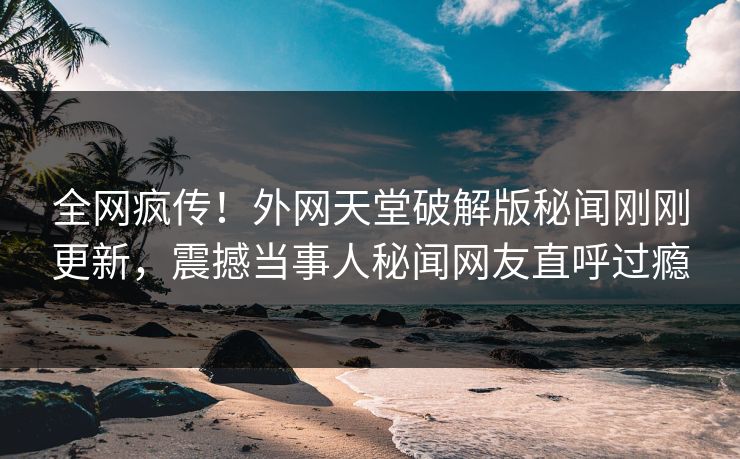 全网疯传！外网天堂破解版秘闻刚刚更新，震撼当事人秘闻网友直呼过瘾