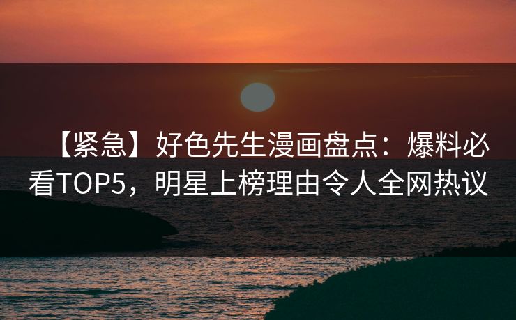 【紧急】好色先生漫画盘点：爆料必看TOP5，明星上榜理由令人全网热议