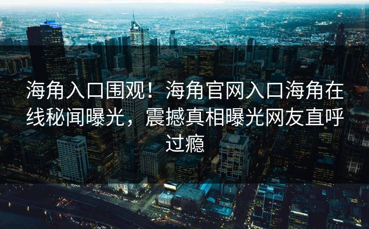 海角入口围观！海角官网入口海角在线秘闻曝光，震撼真相曝光网友直呼过瘾