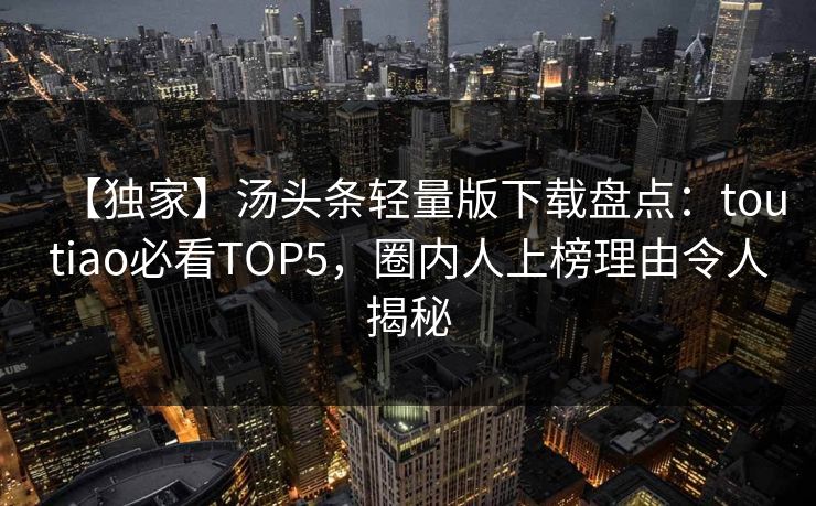【独家】汤头条轻量版下载盘点：toutiao必看TOP5，圈内人上榜理由令人揭秘
