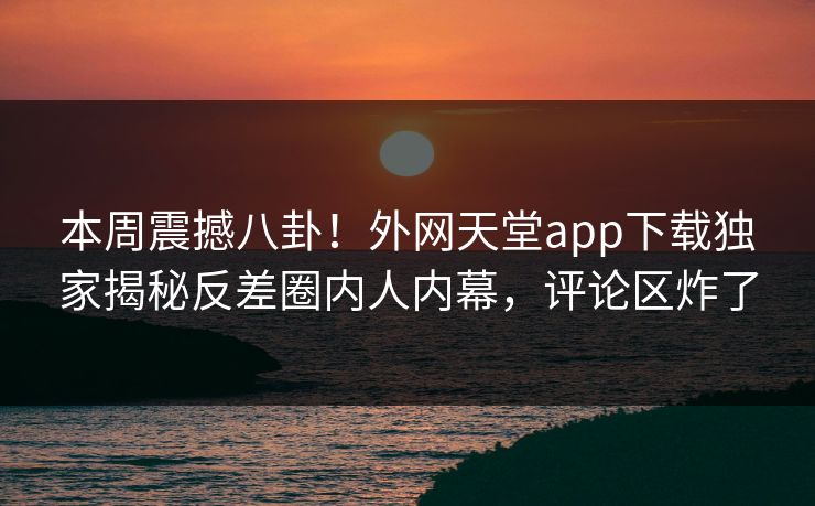 本周震撼八卦！外网天堂app下载独家揭秘反差圈内人内幕，评论区炸了