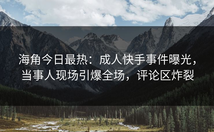 海角今日最热：成人快手事件曝光，当事人现场引爆全场，评论区炸裂