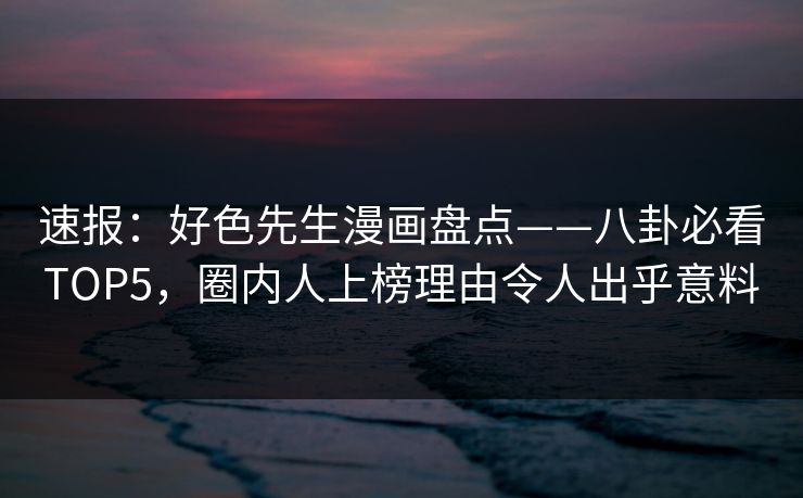 速报：好色先生漫画盘点——八卦必看TOP5，圈内人上榜理由令人出乎意料