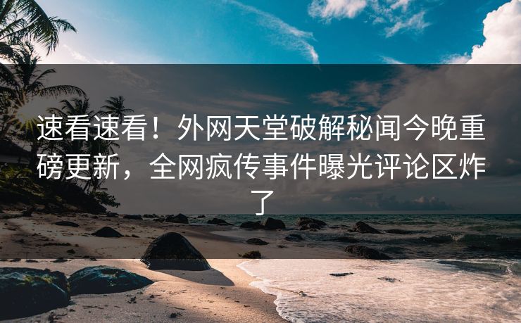 速看速看！外网天堂破解秘闻今晚重磅更新，全网疯传事件曝光评论区炸了