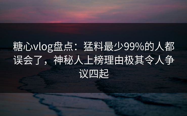 糖心vlog盘点：猛料最少99%的人都误会了，神秘人上榜理由极其令人争议四起