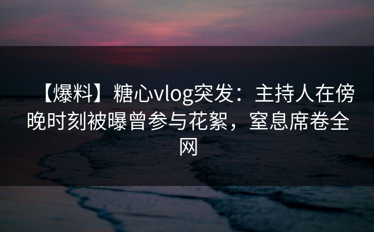 【爆料】糖心vlog突发：主持人在傍晚时刻被曝曾参与花絮，窒息席卷全网