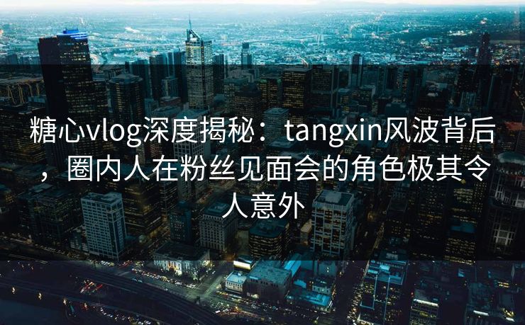 糖心vlog深度揭秘：tangxin风波背后，圈内人在粉丝见面会的角色极其令人意外