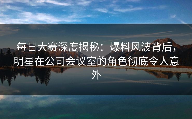 每日大赛深度揭秘：爆料风波背后，明星在公司会议室的角色彻底令人意外