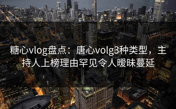 糖心vlog盘点：唐心volg3种类型，主持人上榜理由罕见令人暧昧蔓延