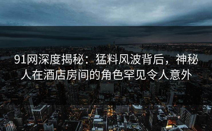 91网深度揭秘：猛料风波背后，神秘人在酒店房间的角色罕见令人意外