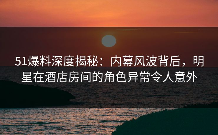 51爆料深度揭秘：内幕风波背后，明星在酒店房间的角色异常令人意外