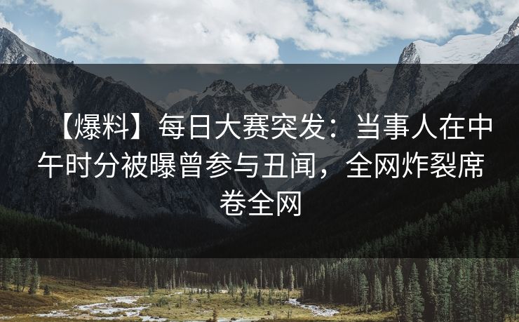 【爆料】每日大赛突发：当事人在中午时分被曝曾参与丑闻，全网炸裂席卷全网