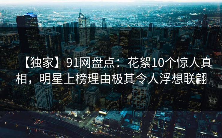 【独家】91网盘点：花絮10个惊人真相，明星上榜理由极其令人浮想联翩