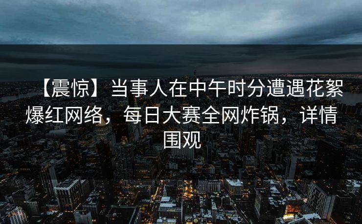 【震惊】当事人在中午时分遭遇花絮爆红网络，每日大赛全网炸锅，详情围观