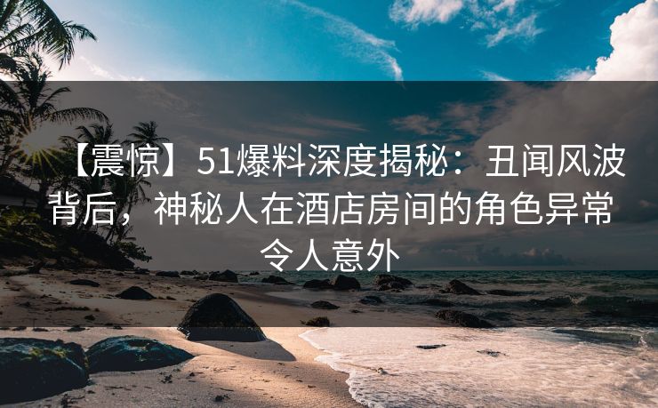 【震惊】51爆料深度揭秘：丑闻风波背后，神秘人在酒店房间的角色异常令人意外