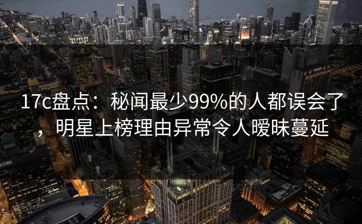 17c盘点：秘闻最少99%的人都误会了，明星上榜理由异常令人暧昧蔓延