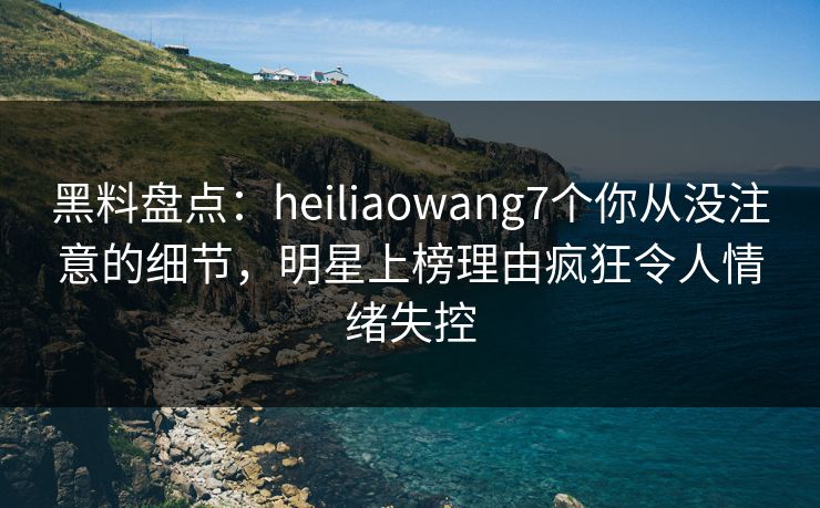 黑料盘点：heiliaowang7个你从没注意的细节，明星上榜理由疯狂令人情绪失控