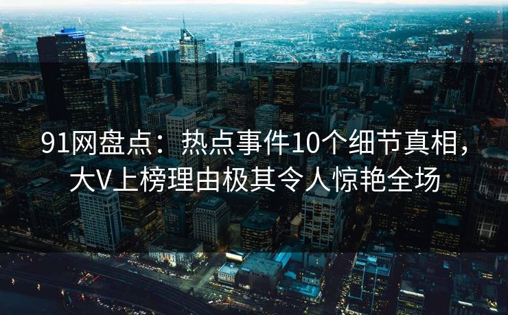 91网盘点：热点事件10个细节真相，大V上榜理由极其令人惊艳全场
