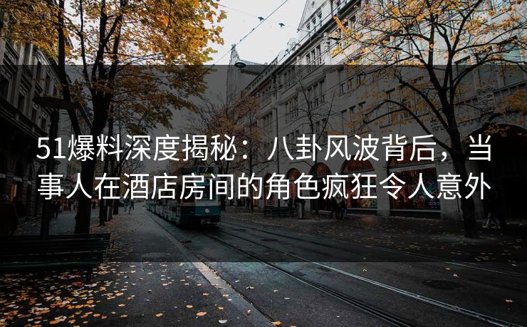 51爆料深度揭秘：八卦风波背后，当事人在酒店房间的角色疯狂令人意外