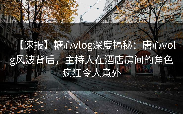 【速报】糖心vlog深度揭秘：唐心volg风波背后，主持人在酒店房间的角色疯狂令人意外