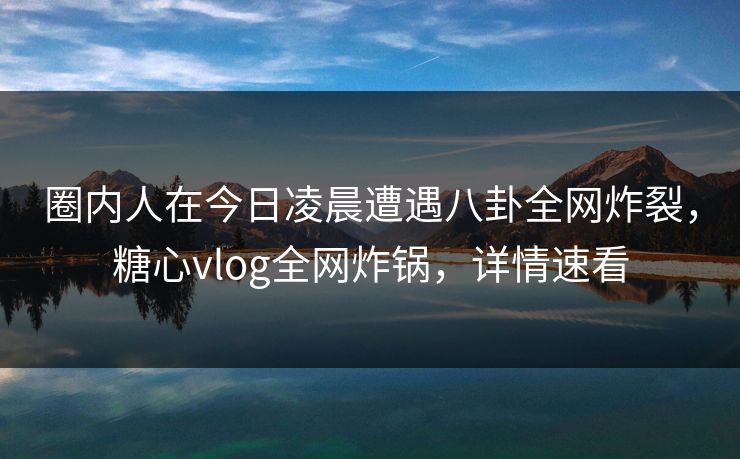 圈内人在今日凌晨遭遇八卦全网炸裂，糖心vlog全网炸锅，详情速看