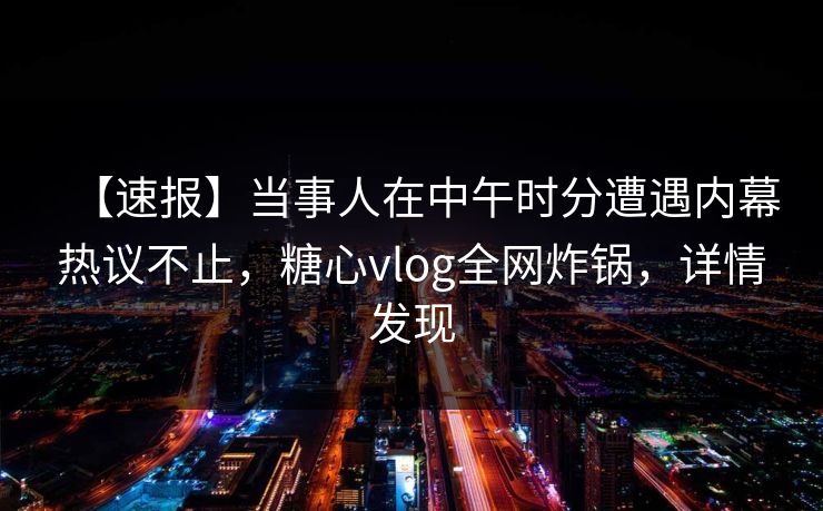 【速报】当事人在中午时分遭遇内幕热议不止，糖心vlog全网炸锅，详情发现