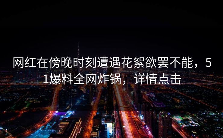 网红在傍晚时刻遭遇花絮欲罢不能，51爆料全网炸锅，详情点击