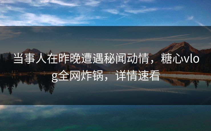 当事人在昨晚遭遇秘闻动情，糖心vlog全网炸锅，详情速看