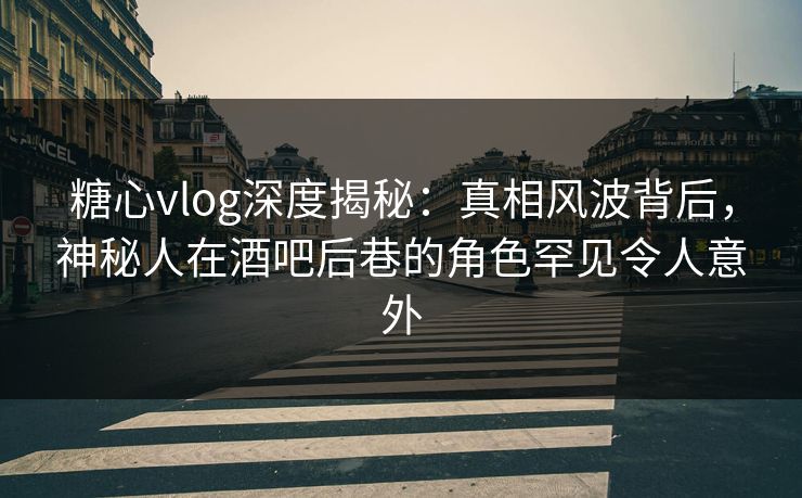 糖心vlog深度揭秘：真相风波背后，神秘人在酒吧后巷的角色罕见令人意外