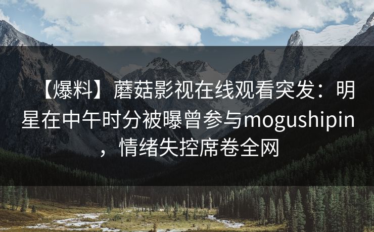 【爆料】蘑菇影视在线观看突发：明星在中午时分被曝曾参与mogushipin，情绪失控席卷全网