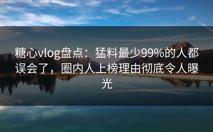 糖心vlog盘点：猛料最少99%的人都误会了，圈内人上榜理由彻底令人曝光