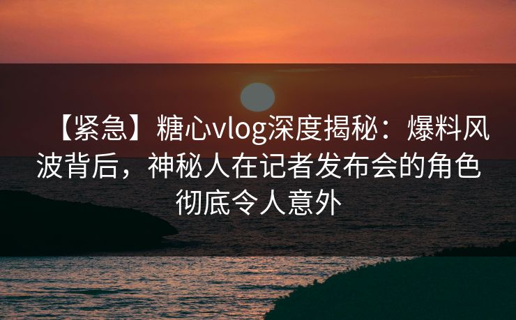 【紧急】糖心vlog深度揭秘：爆料风波背后，神秘人在记者发布会的角色彻底令人意外