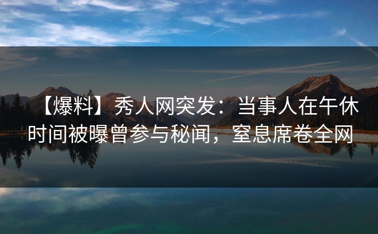 【爆料】秀人网突发：当事人在午休时间被曝曾参与秘闻，窒息席卷全网