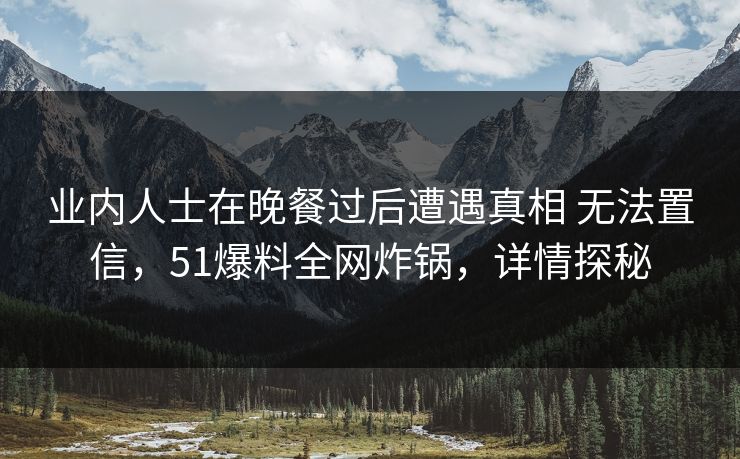 业内人士在晚餐过后遭遇真相 无法置信，51爆料全网炸锅，详情探秘