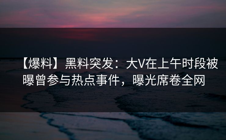 【爆料】黑料突发：大V在上午时段被曝曾参与热点事件，曝光席卷全网