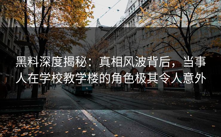 黑料深度揭秘：真相风波背后，当事人在学校教学楼的角色极其令人意外
