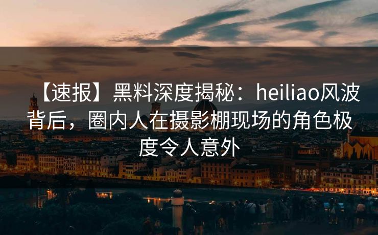 【速报】黑料深度揭秘：heiliao风波背后，圈内人在摄影棚现场的角色极度令人意外