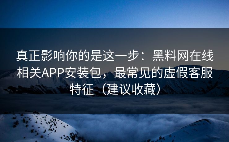 真正影响你的是这一步：黑料网在线相关APP安装包，最常见的虚假客服特征（建议收藏）