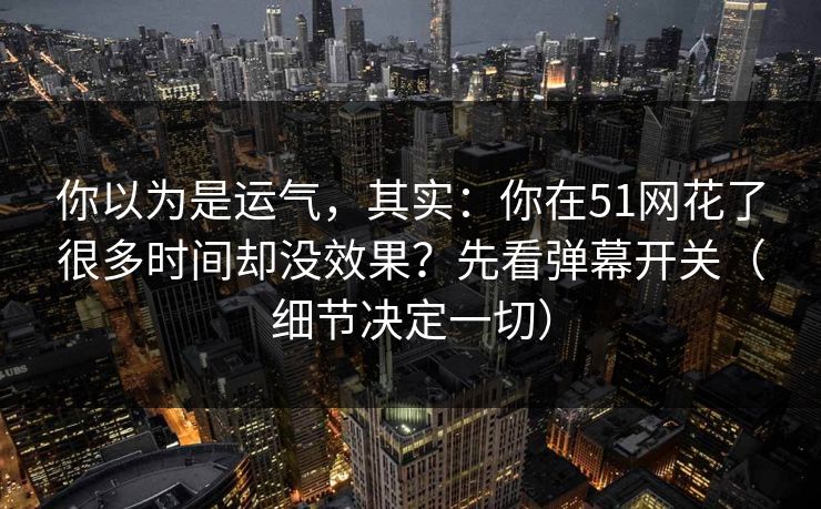 你以为是运气，其实：你在51网花了很多时间却没效果？先看弹幕开关（细节决定一切）