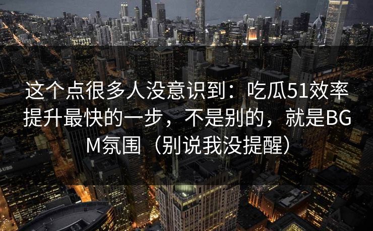 这个点很多人没意识到：吃瓜51效率提升最快的一步，不是别的，就是BGM氛围（别说我没提醒）