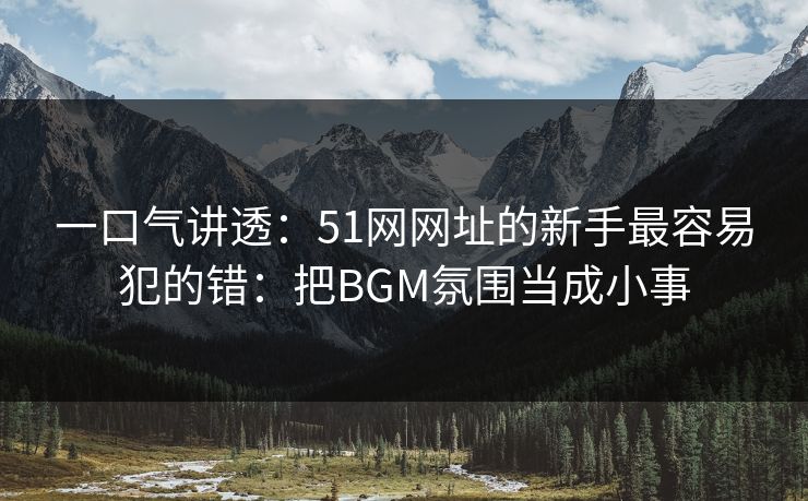 一口气讲透：51网网址的新手最容易犯的错：把BGM氛围当成小事