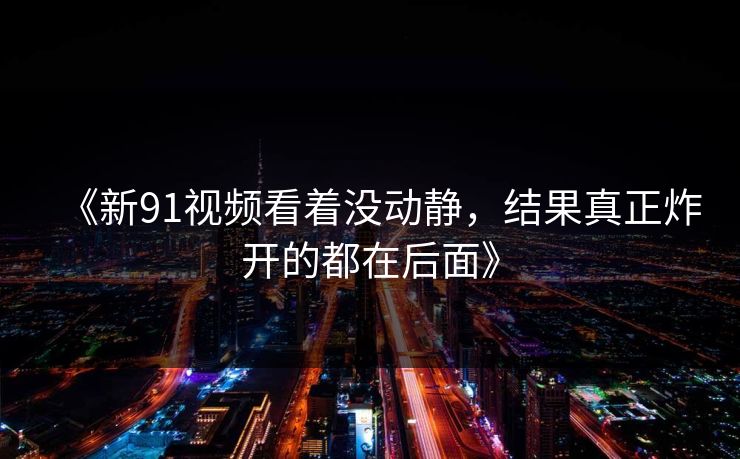 《新91视频看着没动静，结果真正炸开的都在后面》